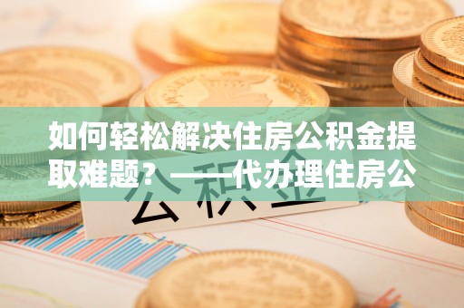 谯城如何轻松解决住房公积金提取难题？——代办理住房公积金提取服务全解析