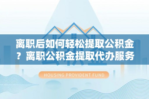 谯城离职后如何轻松提取公积金？离职公积金提取代办服务详解