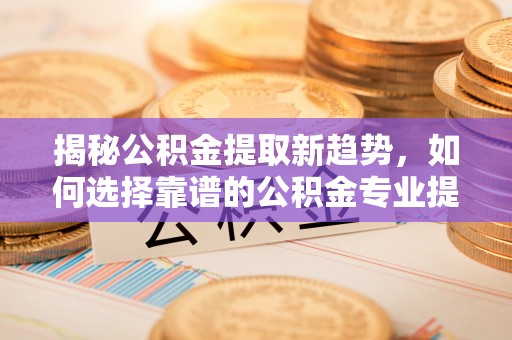 谯城揭秘公积金提取新趋势，如何选择靠谱的公积金专业提取代办服务
