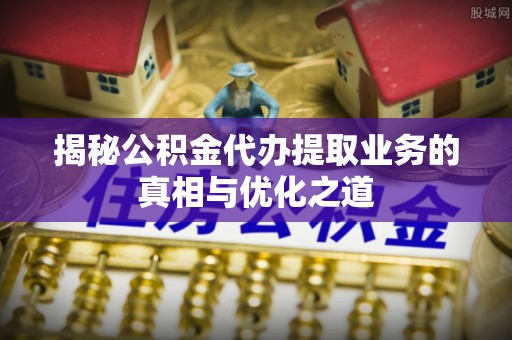 谯城揭秘公积金代办提取业务的真相与优化之道