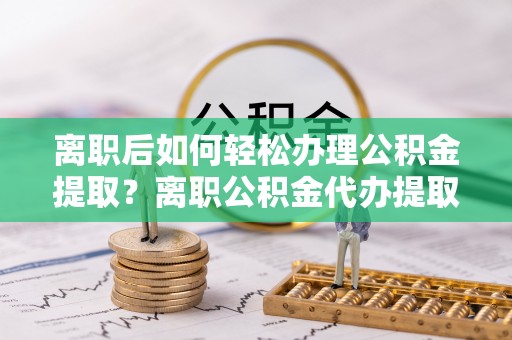 谯城离职后如何轻松办理公积金提取？离职公积金代办提取全攻略