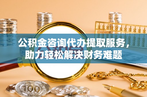 谯城公积金咨询代办提取服务，助力轻松解决财务难题