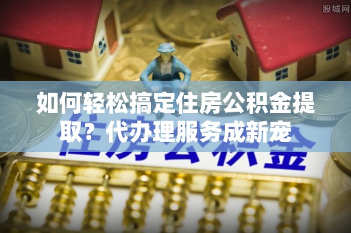 谯城如何轻松搞定住房公积金提取？代办理服务成新宠