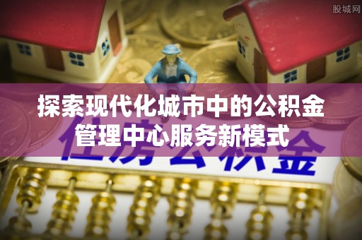 谯城探索现代化城市中的公积金管理中心服务新模式