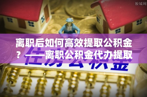 谯城离职后如何高效提取公积金？——离职公积金代办提取全流程解析