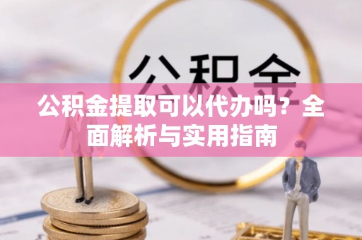 谯城公积金提取可以代办吗？全面解析与实用指南