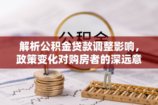 谯城解析公积金贷款调整影响，政策变化对购房者的深远意义