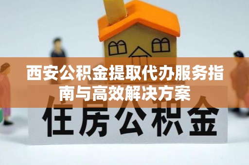 谯城西安公积金提取代办服务指南与高效解决方案