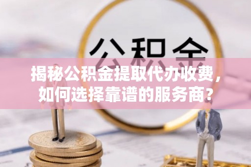 谯城揭秘公积金提取代办收费，如何选择靠谱的服务商？