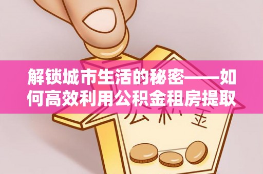 谯城解锁城市生活的秘密——如何高效利用公积金租房提取政策优化居住体验