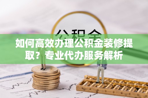 谯城如何高效办理公积金装修提取？专业代办服务解析