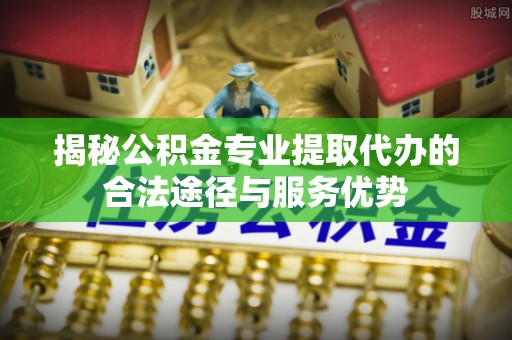 谯城揭秘公积金专业提取代办的合法途径与服务优势