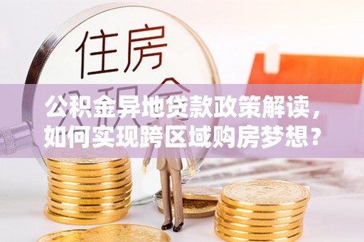 谯城公积金异地贷款政策解读，如何实现跨区域购房梦想？