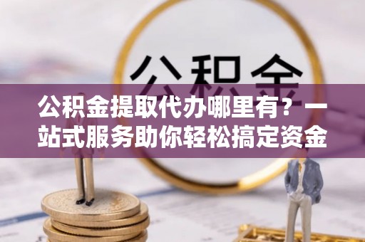 谯城公积金提取代办哪里有？一站式服务助你轻松搞定资金难题