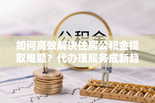 谯城如何高效解决住房公积金提取难题？代办理服务成新趋势