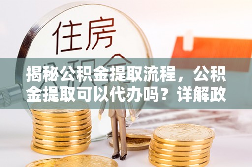 谯城揭秘公积金提取流程，公积金提取可以代办吗？详解政策与实操技巧
