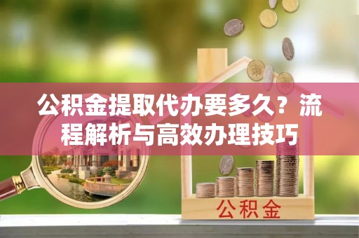谯城公积金提取代办要多久？流程解析与高效办理技巧