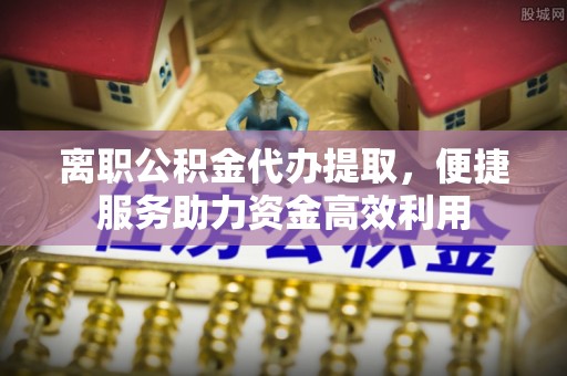 谯城离职公积金代办提取，便捷服务助力资金高效利用