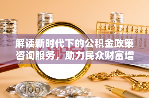 谯城解读新时代下的公积金政策咨询服务，助力民众财富增值与安居梦想