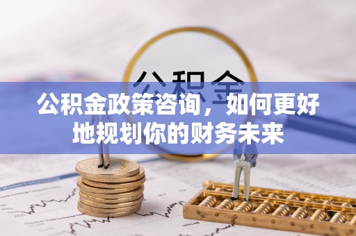 谯城公积金政策咨询，如何更好地规划你的财务未来