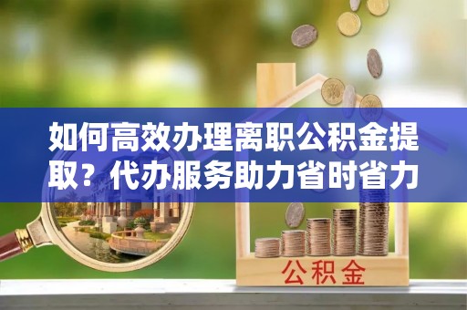 谯城如何高效办理离职公积金提取？代办服务助力省时省力