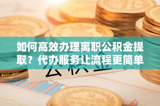 谯城如何高效办理离职公积金提取？代办服务让流程更简单