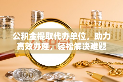 谯城公积金提取代办单位，助力高效办理，轻松解决难题