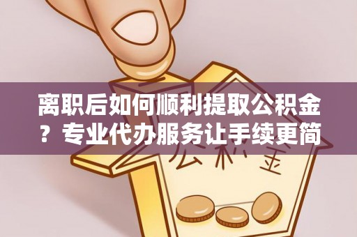 谯城离职后如何顺利提取公积金？专业代办服务让手续更简单