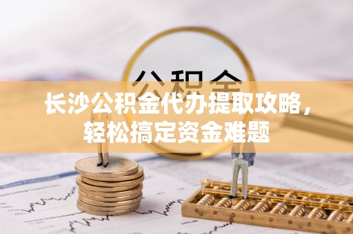 谯城长沙公积金代办提取攻略，轻松搞定资金难题