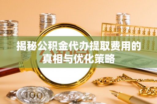 谯城揭秘公积金代办提取费用的真相与优化策略