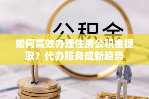 谯城如何高效办理住房公积金提取？代办服务成新趋势