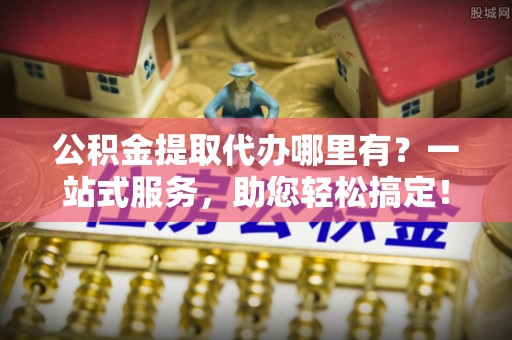 谯城公积金提取代办哪里有？一站式服务，助您轻松搞定！