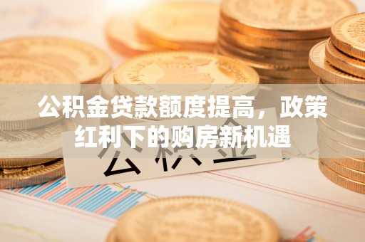谯城公积金贷款额度提高，政策红利下的购房新机遇