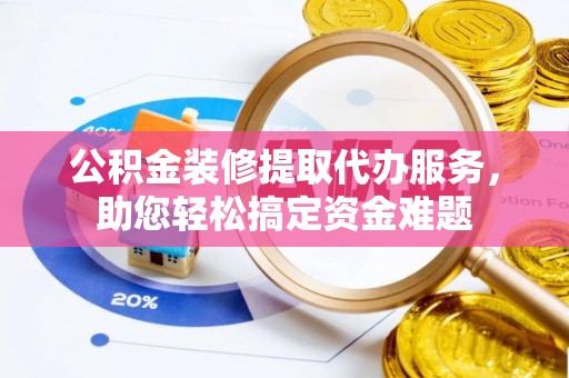 谯城公积金装修提取代办服务，助您轻松搞定资金难题