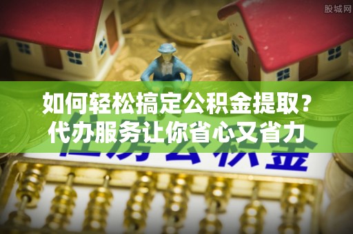 谯城如何轻松搞定公积金提取？代办服务让你省心又省力