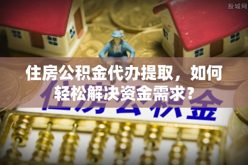谯城住房公积金代办提取，如何轻松解决资金需求？