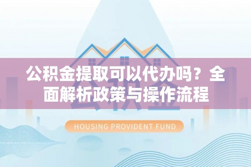 谯城公积金提取可以代办吗？全面解析政策与操作流程