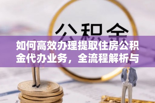 谯城如何高效办理提取住房公积金代办业务，全流程解析与实用建议