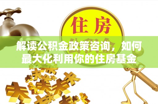 谯城解读公积金政策咨询，如何最大化利用你的住房基金