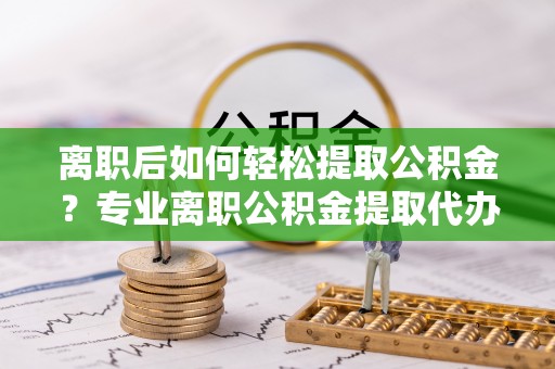 谯城离职后如何轻松提取公积金？专业离职公积金提取代办服务指南