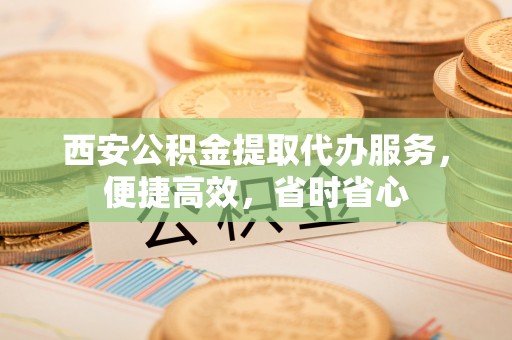 谯城西安公积金提取代办服务，便捷高效，省时省心