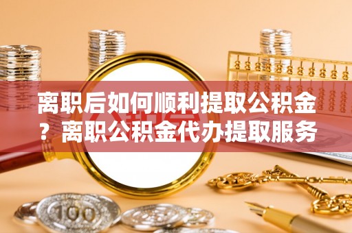 谯城离职后如何顺利提取公积金？离职公积金代办提取服务助力无忧办理