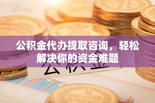 谯城公积金代办提取咨询，轻松解决你的资金难题