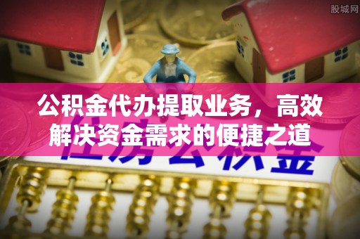 谯城公积金代办提取业务，高效解决资金需求的便捷之道