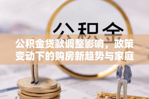 谯城公积金贷款调整影响，政策变动下的购房新趋势与家庭财务规划