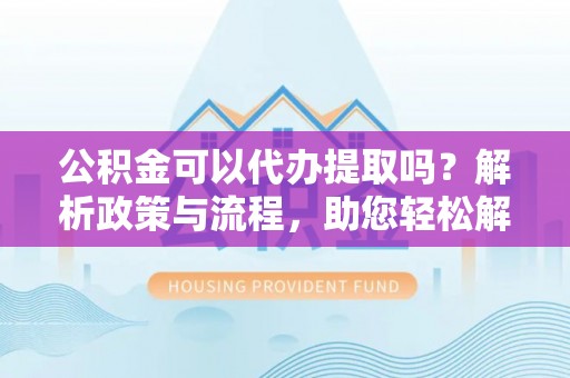 谯城公积金可以代办提取吗？解析政策与流程，助您轻松解决疑问