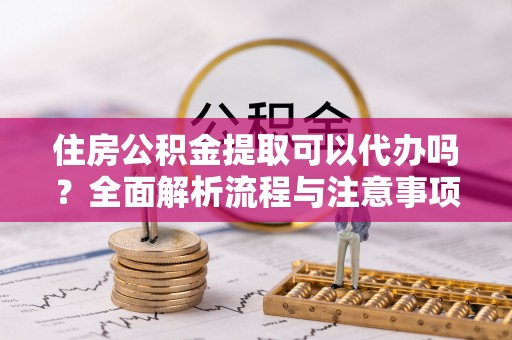 谯城住房公积金提取可以代办吗？全面解析流程与注意事项