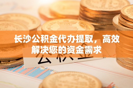 谯城长沙公积金代办提取，高效解决您的资金需求