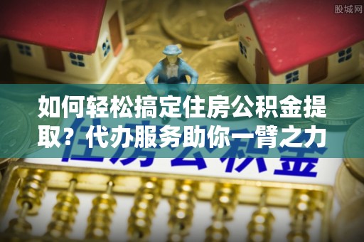 谯城如何轻松搞定住房公积金提取？代办服务助你一臂之力