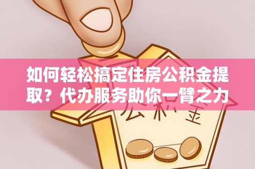 谯城如何轻松搞定住房公积金提取？代办服务助你一臂之力